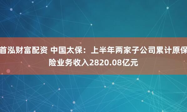 首泓财富配资 中国太保：上半年两家子公司累计原保险业务收入2820.08亿元