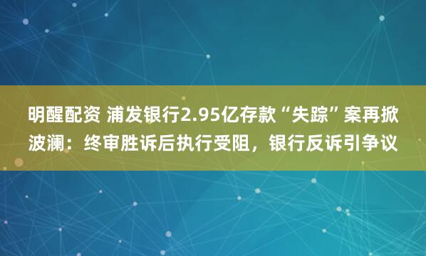 明醒配资 浦发银行2.95亿存款“失踪”案再掀波澜：终审胜诉后执行受阻，银行反诉引争议