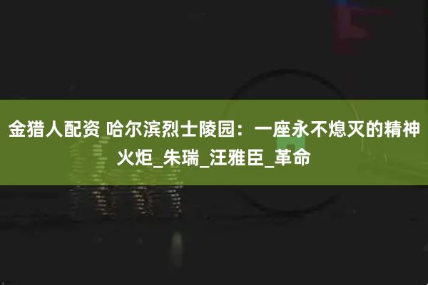 金猎人配资 哈尔滨烈士陵园：一座永不熄灭的精神火炬_朱瑞_汪雅臣_革命