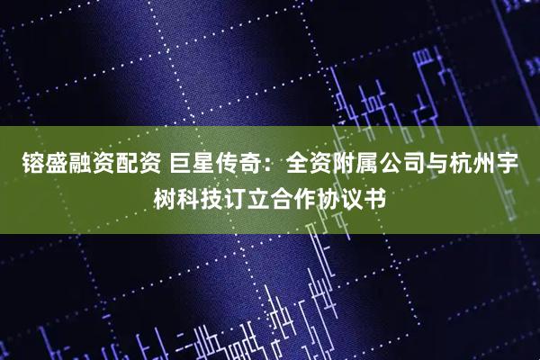 镕盛融资配资 巨星传奇：全资附属公司与杭州宇树科技订立合作协议书
