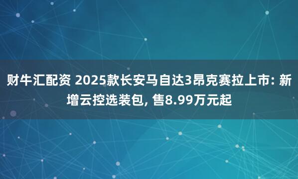 财牛汇配资 2025款长安马自达3昂克赛拉上市: 新增云控选装包, 售8.99万元起