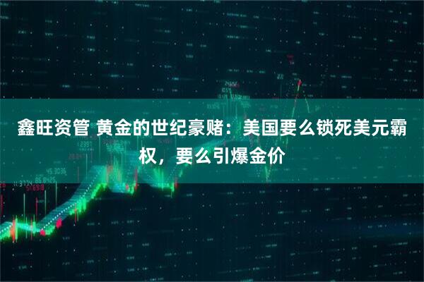 鑫旺资管 黄金的世纪豪赌：美国要么锁死美元霸权，要么引爆金价