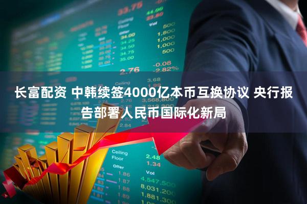 长富配资 中韩续签4000亿本币互换协议 央行报告部署人民币国际化新局