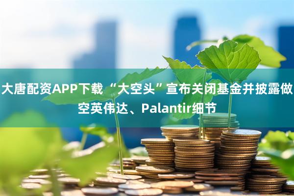 大唐配资APP下载 “大空头”宣布关闭基金并披露做空英伟达、Palantir细节