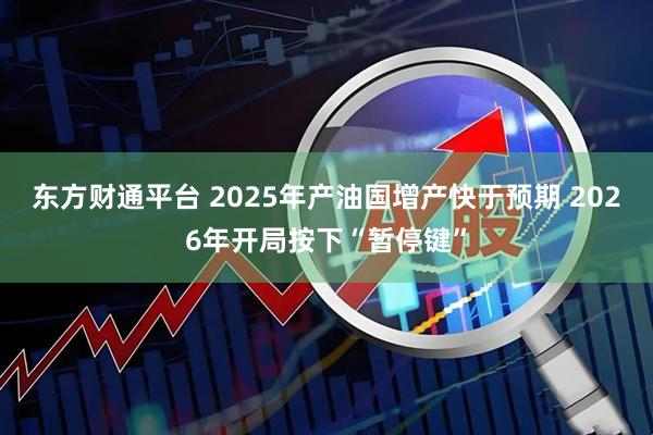 东方财通平台 2025年产油国增产快于预期 2026年开局按下“暂停键”