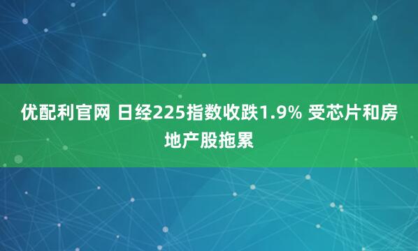 优配利官网 日经225指数收跌1.9% 受芯片和房地产股拖累
