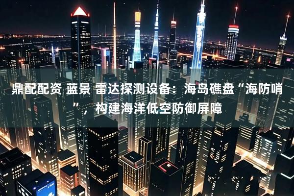 鼎配配资 蓝景 雷达探测设备：海岛礁盘“海防哨”，构建海洋低空防御屏障