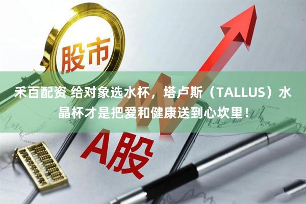 禾百配资 给对象选水杯，塔卢斯（TALLUS）水晶杯才是把爱和健康送到心坎里！