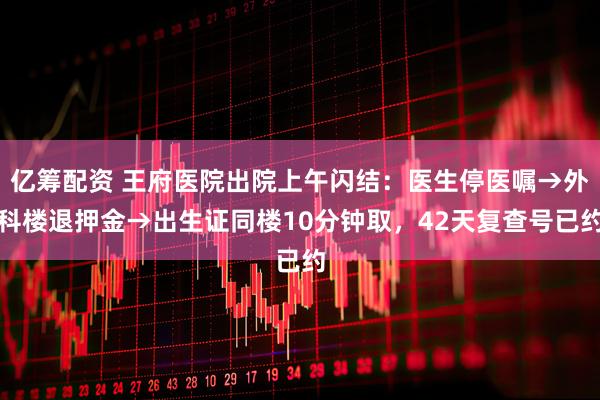 亿筹配资 王府医院出院上午闪结:医生停医嘱→外科楼退押金→出生证同楼10分钟取,42天复查号已约
