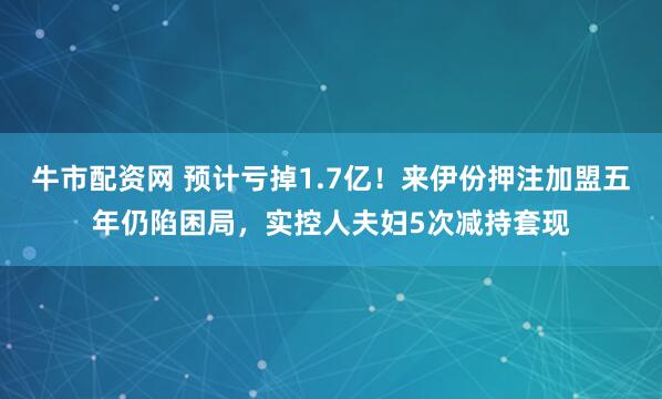 牛市配资网 预计亏掉1.7亿！来伊份押注加盟五年仍陷困局，实控人夫妇5次减持套现