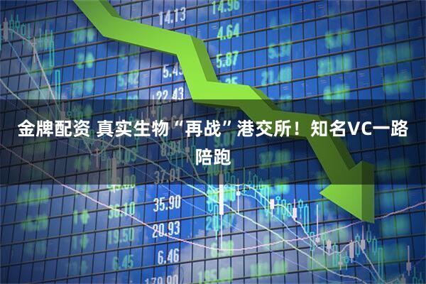 金牌配资 真实生物“再战”港交所！知名VC一路陪跑